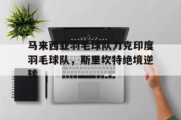 开云APP-关于马来西亚羽毛球队力克印度羽毛球队，斯里坎特绝境逆转的信息